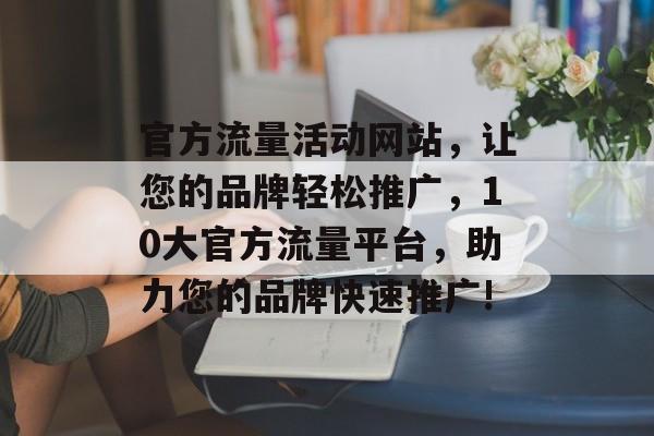 官方流量活动网站,让您的品牌轻松推广,10大官方流量平台,助力您的品牌快速推广! 官方流量活动网站,让您的品牌轻松推广,10大官方流量平台,助力您的品牌快速推广!