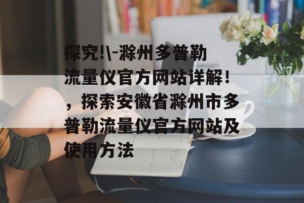 探究!\-滁州多普勒流量仪官方网站详解！，探索安徽省滁州市多普勒流量仪官方网站及使用方法