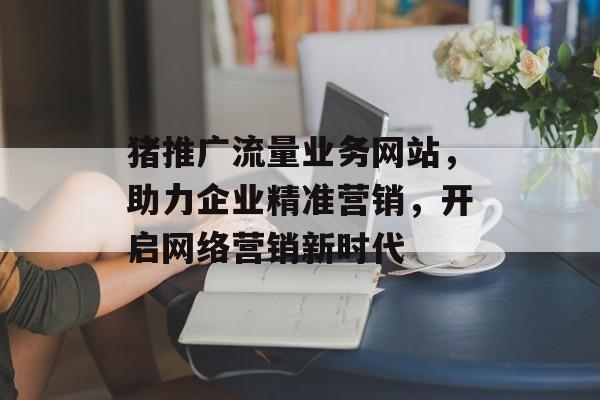 猪推广流量业务网站,助力企业精准营销,开启网络营销新时代 猪推广流量业务网站,助力企业精准营销,开启网络营销新时代