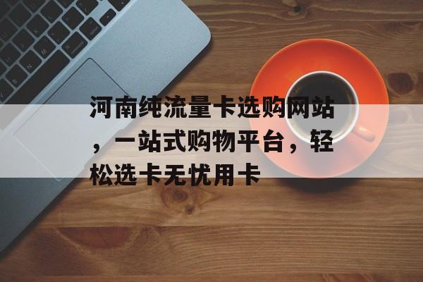 河南纯流量卡选购网站，一站式购物平台，轻松选卡无忧用卡