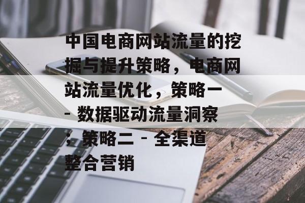 中国电商网站流量的挖掘与提升策略,电商网站流量优化,策略一 - 数据驱动流量洞察;策略二 - 全渠道整合营销 中国电商网站流量的挖掘与提升策略,电商网站流量优化,策略一 - 数据驱动流量洞察;策略二 - 全渠道整合营销