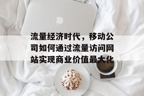 流量经济时代,移动公司如何通过流量访问网站实现商业价值最大化 流量经济时代,移动公司如何通过流量访问网站实现商业价值最大化