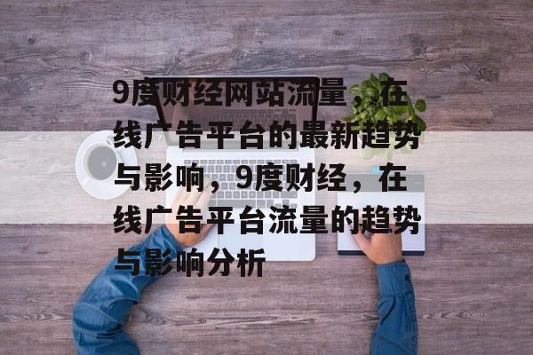 9度财经网站流量,在线广告平台的最新趋势与影响,9度财经,在线广告平台流量的趋势与影响分析 9度财经网站流量,在线广告平台的最新趋势与影响,9度财经,在线广告平台流量的趋势与影响分析