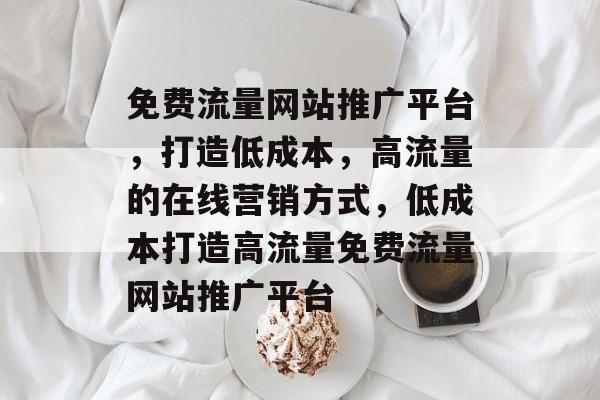 免费流量网站推广平台,打造低成本,高流量的在线营销方式,低成本打造高流量免费流量网站推广平台 免费流量网站推广平台,打造低成本,高流量的在线营销方式,低成本打造高流量免费流量网站推广平台
