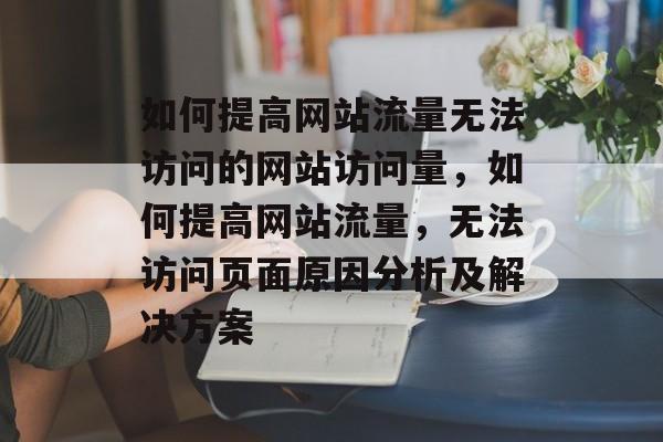 如何提高网站流量无法访问的网站访问量,如何提高网站流量,无法访问页面原因分析及解决方案 如何提高网站流量无法访问的网站访问量,如何提高网站流量,无法访问页面原因分析及解决方案