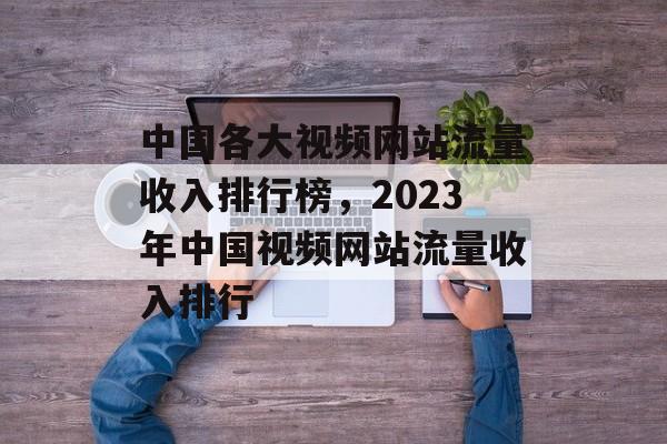中国各大视频网站流量收入排行榜,2023年中国视频网站流量收入排行 中国各大视频网站流量收入排行榜,2023年中国视频网站流量收入排行