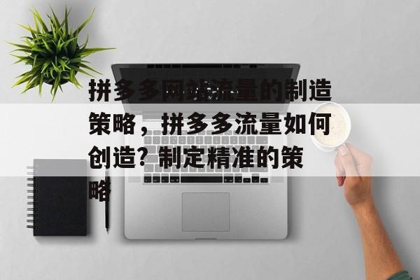 拼多多网站流量的制造策略,拼多多流量如何创造? 制定精准的策略 拼多多网站流量的制造策略,拼多多流量如何创造? 制定精准的策略