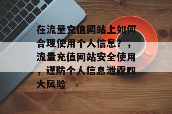 在流量充值网站上如何合理使用个人信息?,流量充值网站安全使用,谨防个人信息泄露四大风险 在流量充值网站上如何合理使用个人信息?,流量充值网站安全使用,谨防个人信息泄露四大风险