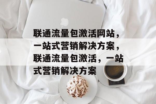 联通流量包激活网站,一站式营销解决方案,联通流量包激活,一站式营销解决方案 联通流量包激活网站,一站式营销解决方案,联通流量包激活,一站式营销解决方案