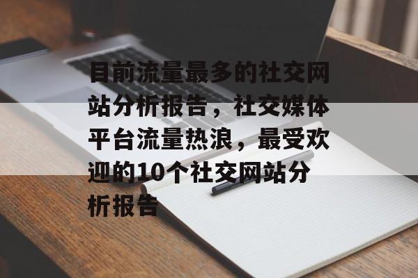 目前流量最多的社交网站分析报告,社交媒体平台流量热浪,最受欢迎的10个社交网站分析报告 目前流量最多的社交网站分析报告,社交媒体平台流量热浪,最受欢迎的10个社交网站分析报告