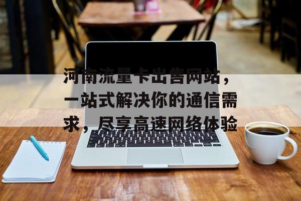 河南流量卡出售网站,一站式解决你的通信需求,尽享高速网络体验 河南流量卡出售网站,一站式解决你的通信需求,尽享高速网络体验
