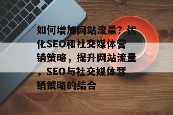 如何增加网站流量？优化SEO和社交媒体营销策略，提升网站流量，SEO与社交媒体营销策略的结合