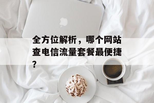 全方位解析,哪个网站查电信流量套餐最便捷? 全方位解析,哪个网站查电信流量套餐最便捷?