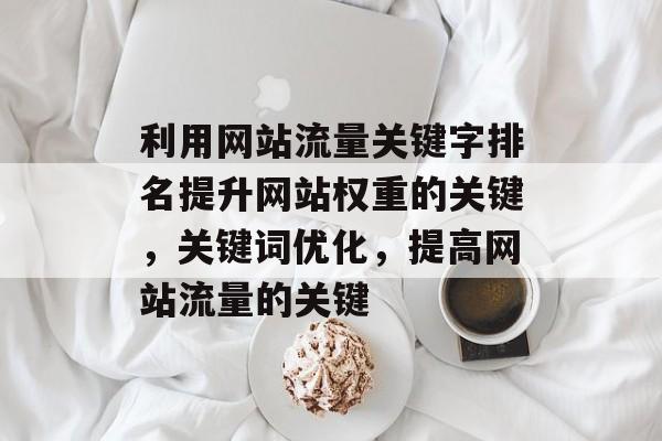 利用网站流量关键字排名提升网站权重的关键,关键词优化,提高网站流量的关键 利用网站流量关键字排名提升网站权重的关键,关键词优化,提高网站流量的关键