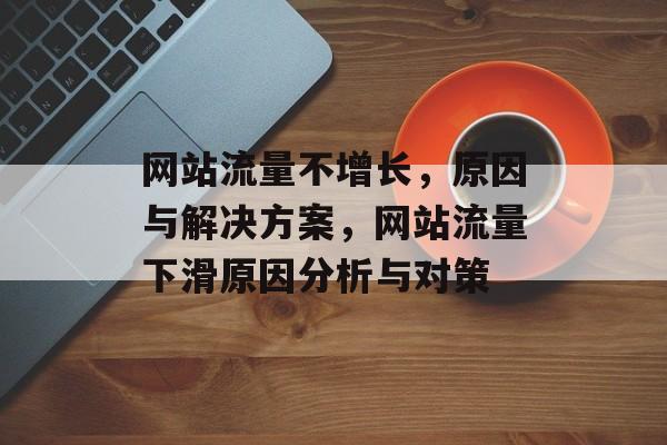 网站流量不增长,原因与解决方案,网站流量下滑原因分析与对策 网站流量不增长,原因与解决方案,网站流量下滑原因分析与对策