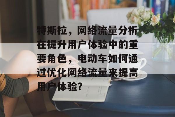 特斯拉，网络流量分析在提升用户体验中的重要角色，电动车如何通过优化网络流量来提高用户体验？