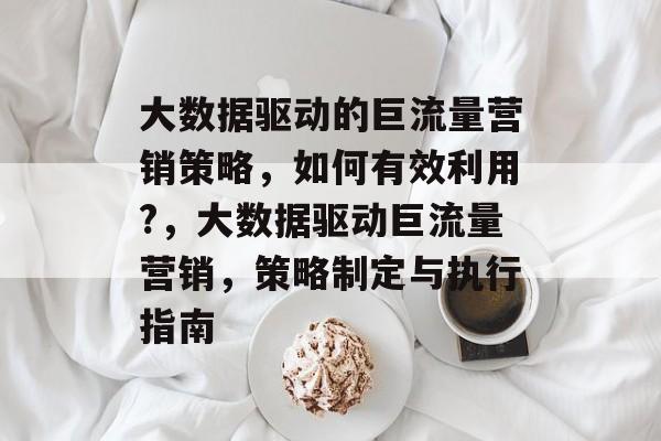 大数据驱动的巨流量营销策略,如何有效利用?,大数据驱动巨流量营销,策略制定与执行指南 大数据驱动的巨流量营销策略,如何有效利用?,大数据驱动巨流量营销,策略制定与执行指南