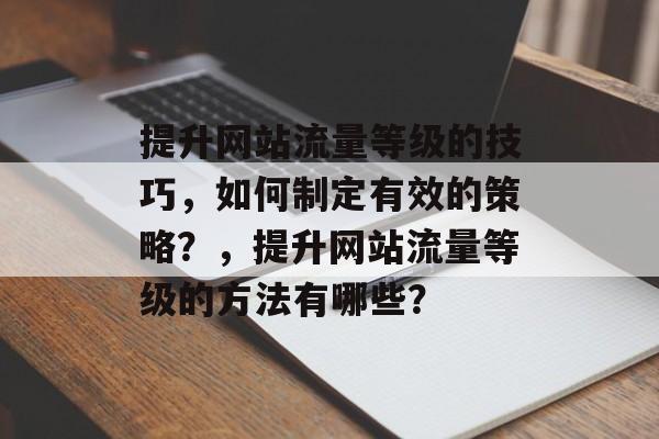 提升网站流量等级的技巧,如何制定有效的策略?,提升网站流量等级的方法有哪些? 提升网站流量等级的技巧,如何制定有效的策略?,提升网站流量等级的方法有哪些?