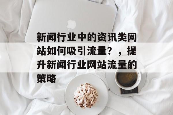 新闻行业中的资讯类网站如何吸引流量?,提升新闻行业网站流量的策略 新闻行业中的资讯类网站如何吸引流量?,提升新闻行业网站流量的策略