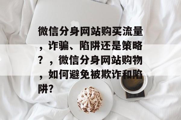 微信分身网站购买流量,诈骗、陷阱还是策略?,微信分身网站购物,如何避免被欺诈和陷阱? 微信分身网站购买流量,诈骗、陷阱还是策略?,微信分身网站购物,如何避免被欺诈和陷阱?