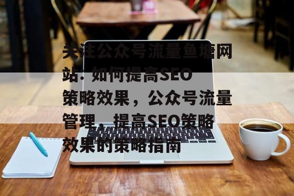 关注公众号流量鱼塘网站: 如何提高SEO策略效果,公众号流量管理,提高SEO策略效果的策略指南 关注公众号流量鱼塘网站: 如何提高SEO策略效果,公众号流量管理,提高SEO策略效果的策略指南