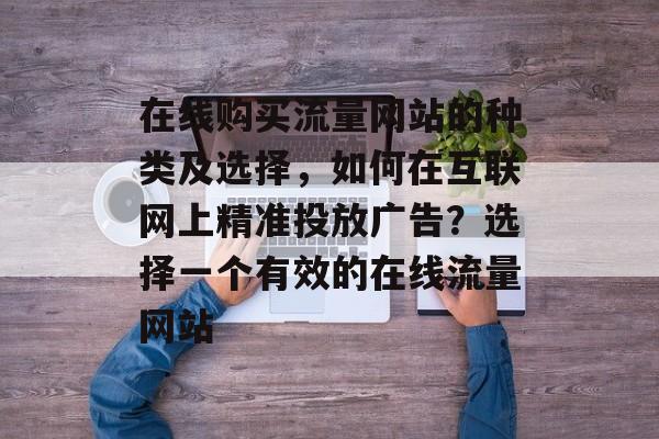 在线购买流量网站的种类及选择,如何在互联网上精准投放广告?选择一个有效的在线流量网站 在线购买流量网站的种类及选择,如何在互联网上精准投放广告?选择一个有效的在线流量网站