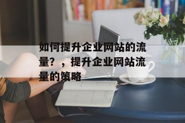 如何提升企业网站的流量?,提升企业网站流量的策略 如何提升企业网站的流量?,提升企业网站流量的策略