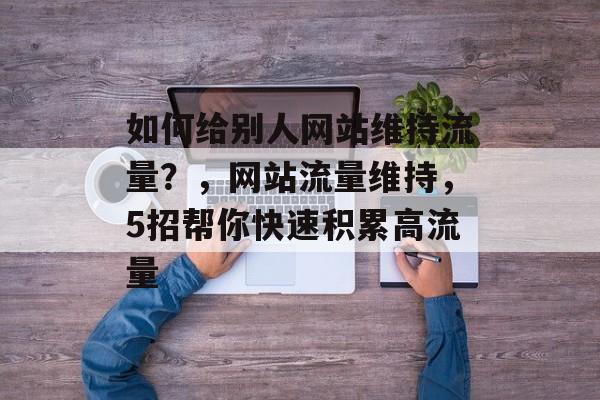 如何给别人网站维持流量?,网站流量维持,5招帮你快速积累高流量 如何给别人网站维持流量?,网站流量维持,5招帮你快速积累高流量