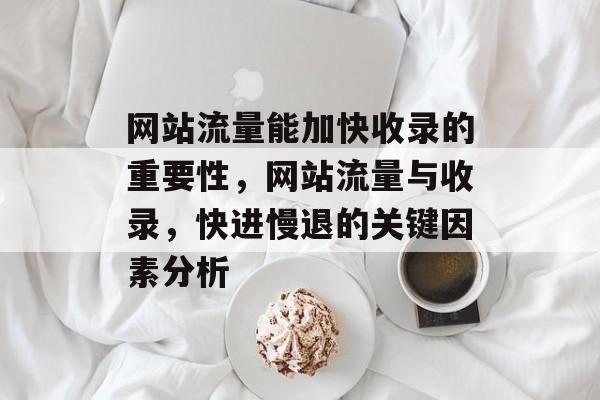 网站流量能加快收录的重要性,网站流量与收录,快进慢退的关键因素分析 网站流量能加快收录的重要性,网站流量与收录,快进慢退的关键因素分析