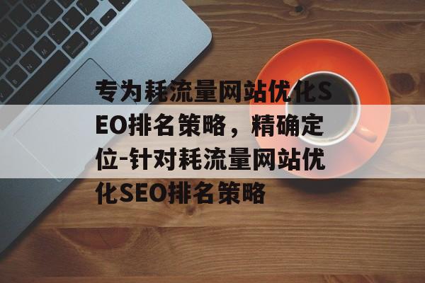 专为耗流量网站优化SEO排名策略,精确定位-针对耗流量网站优化SEO排名策略 专为耗流量网站优化SEO排名策略,精确定位-针对耗流量网站优化SEO排名策略