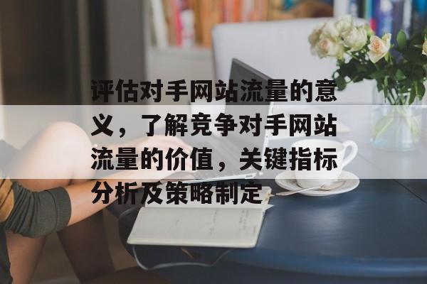 评估对手网站流量的意义,了解竞争对手网站流量的价值,关键指标分析及策略制定 评估对手网站流量的意义,了解竞争对手网站流量的价值,关键指标分析及策略制定