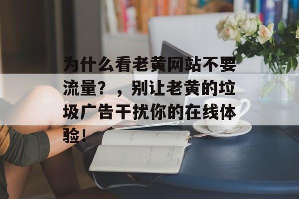 为什么看老黄网站不要流量？，别让老黄的垃圾广告干扰你的在线体验！