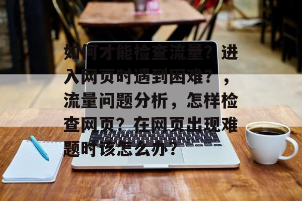 如何才能检查流量?进入网页时遇到困难?,流量问题分析,怎样检查网页?在网页出现难题时该怎么办? 如何才能检查流量?进入网页时遇到困难?,流量问题分析,怎样检查网页?在网页出现难题时该怎么办?