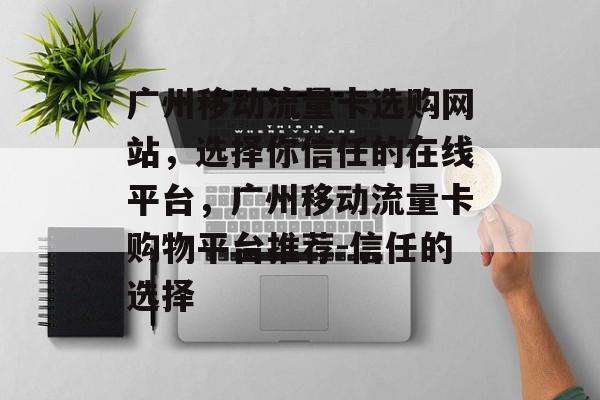 广州移动流量卡选购网站,选择你信任的在线平台,广州移动流量卡购物平台推荐-信任的选择 广州移动流量卡选购网站,选择你信任的在线平台,广州移动流量卡购物平台推荐-信任的选择