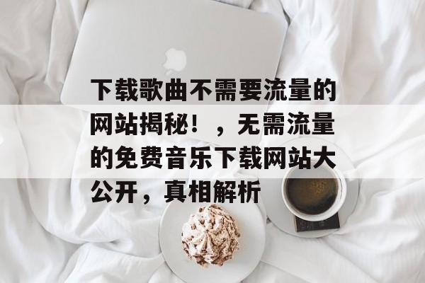 下载歌曲不需要流量的网站揭秘!,无需流量的免费音乐下载网站大公开,真相解析 下载歌曲不需要流量的网站揭秘!,无需流量的免费音乐下载网站大公开,真相解析