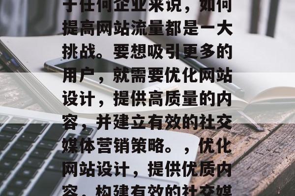 在互联网的洪流中,对于任何企业来说,如何提高网站流量都是一大挑战。要想吸引更多的用户,就需要优化网站设计,提供高质量的内容,并建立有效的社交媒体营销策略。,优化网站设计,提供优质内容,构建有效的社交媒体营销策略 在互联网的洪流中,对于任何企业来说,如何提高网站流量都是一大挑战。要想吸引更多的用户,就需要优化网站设计,提供高质量的内容,并建立有效的社交媒体营销策略。,优化网站设计,提供优质内容,构建有效的社交媒体营销策略