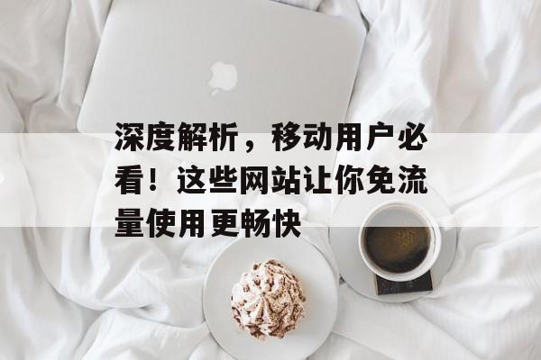 深度解析,移动用户必看!这些网站让你免流量使用更畅快 深度解析,移动用户必看!这些网站让你免流量使用更畅快