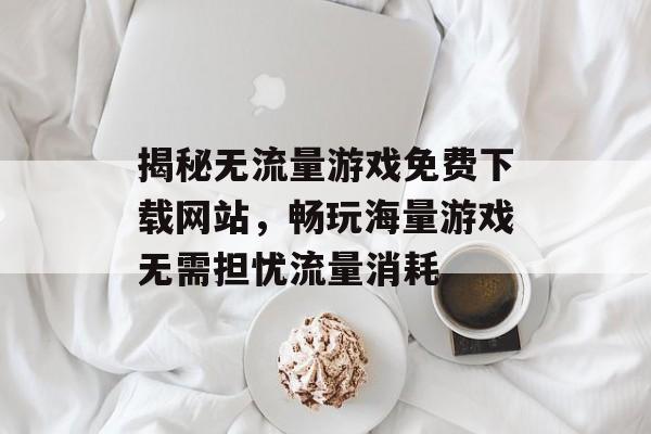 揭秘无流量游戏免费下载网站,畅玩海量游戏无需担忧流量消耗 揭秘无流量游戏免费下载网站,畅玩海量游戏无需担忧流量消耗
