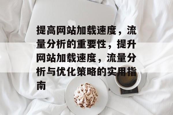 提高网站加载速度,流量分析的重要性,提升网站加载速度,流量分析与优化策略的实用指南 提高网站加载速度,流量分析的重要性,提升网站加载速度,流量分析与优化策略的实用指南