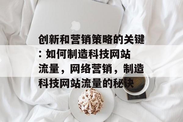 创新和营销策略的关键: 如何制造科技网站流量,网络营销,制造科技网站流量的秘诀 创新和营销策略的关键: 如何制造科技网站流量,网络营销,制造科技网站流量的秘诀