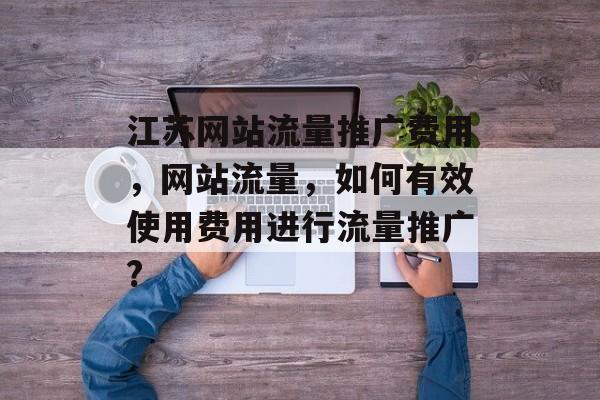 江苏网站流量推广费用,网站流量,如何有效使用费用进行流量推广? 江苏网站流量推广费用,网站流量,如何有效使用费用进行流量推广?