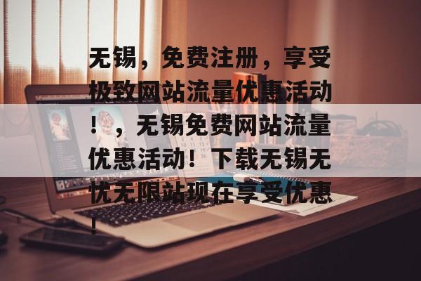 无锡，免费注册，享受极致网站流量优惠活动！，无锡免费网站流量优惠活动！下载无锡无忧无限站现在享受优惠！