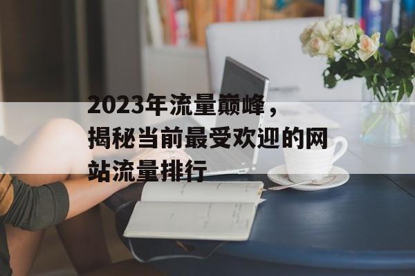 2023年流量巅峰,揭秘当前最受欢迎的网站流量排行 2023年流量巅峰,揭秘当前最受欢迎的网站流量排行