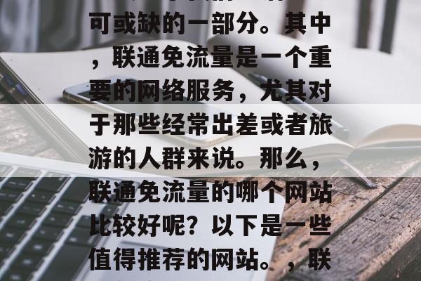 在当今互联网时代,网络成为了我们生活中不可或缺的一部分。其中,联通免流量是一个重要的网络服务,尤其对于那些经常出差或者旅游的人群来说。那么,联通免流量的哪个网站比较好呢?以下是一些值得推荐的网站。,联通免流量,哪些网站值得信赖? 在当今互联网时代,网络成为了我们生活中不可或缺的一部分。其中,联通免流量是一个重要的网络服务,尤其对于那些经常出差或者旅游的人群来说。那么,联通免流量的哪个网站比较好呢?以下是一些值得推荐的网站。,联通免流量,哪些网站值得信赖?