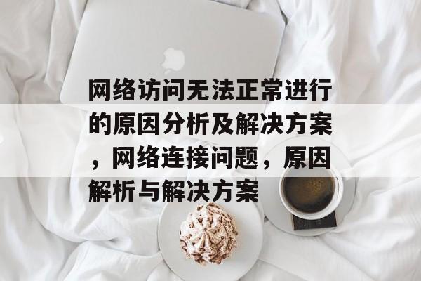网络访问无法正常进行的原因分析及解决方案，网络连接问题，原因解析与解决方案
