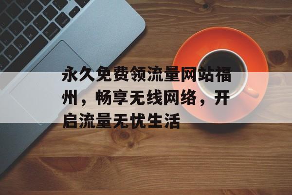 永久免费领流量网站福州,畅享无线网络,开启流量无忧生活 永久免费领流量网站福州,畅享无线网络,开启流量无忧生活