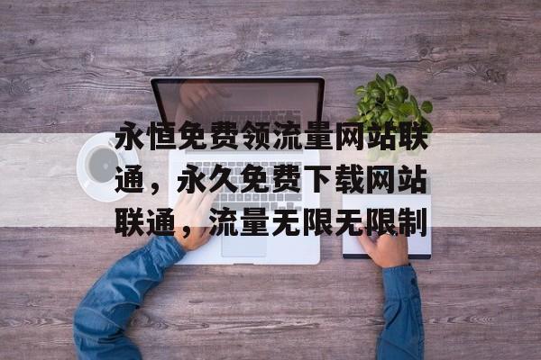 永恒免费领流量网站联通,永久免费下载网站联通,流量无限无限制 永恒免费领流量网站联通,永久免费下载网站联通,流量无限无限制