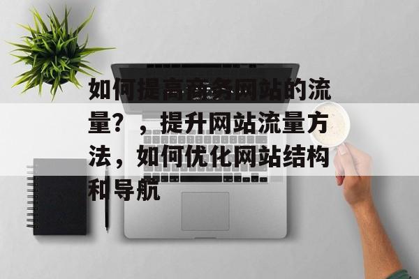 如何提高商务网站的流量?,提升网站流量方法,如何优化网站结构和导航 如何提高商务网站的流量?,提升网站流量方法,如何优化网站结构和导航