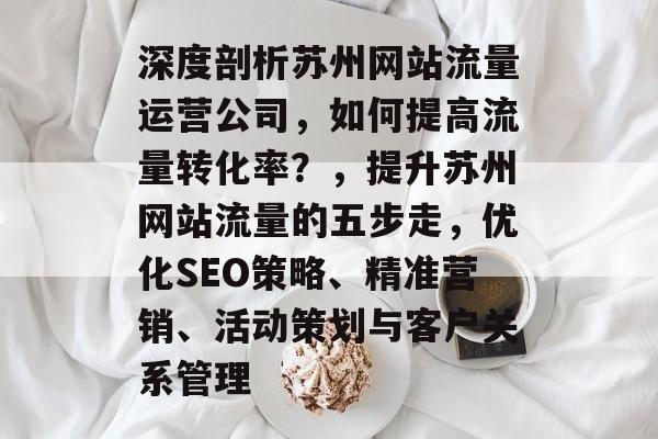深度剖析苏州网站流量运营公司,如何提高流量转化率?,提升苏州网站流量的五步走,优化SEO策略、精准营销、活动策划与客户关系管理 深度剖析苏州网站流量运营公司,如何提高流量转化率?,提升苏州网站流量的五步走,优化SEO策略、精准营销、活动策划与客户关系管理