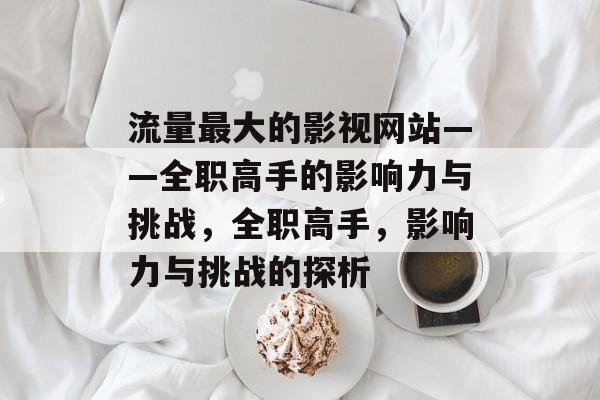 流量最大的影视网站——全职高手的影响力与挑战,全职高手,影响力与挑战的探析 流量最大的影视网站——全职高手的影响力与挑战,全职高手,影响力与挑战的探析